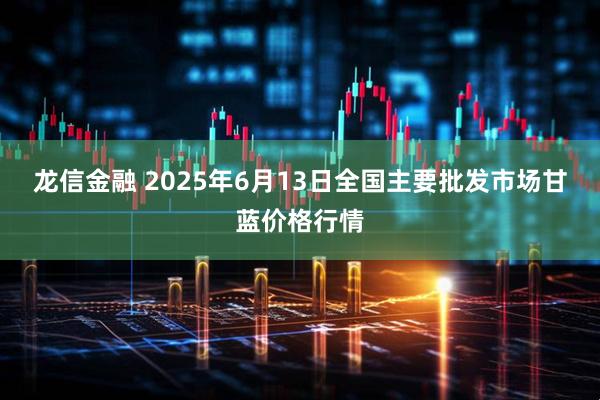 龙信金融 2025年6月13日全国主要批发市场甘蓝价格行情