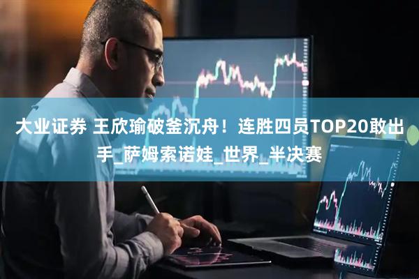 大业证券 王欣瑜破釜沉舟！连胜四员TOP20敢出手_萨姆索诺娃_世界_半决赛