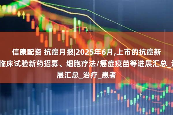 信康配资 抗癌月报|2025年6月,上市的抗癌新药、癌症临床试验新药招募、细胞疗法/癌症疫苗等进展汇总_治疗_患者