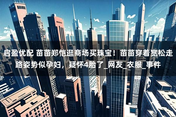 启盈优配 苗苗郑恺逛商场买珠宝！苗苗穿着宽松走路姿势似孕妇，疑怀4胎了_网友_衣服_事件