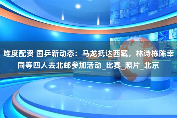 维度配资 国乒新动态：马龙抵达西藏，林诗栋陈幸同等四人去北邮参加活动_比赛_照片_北京