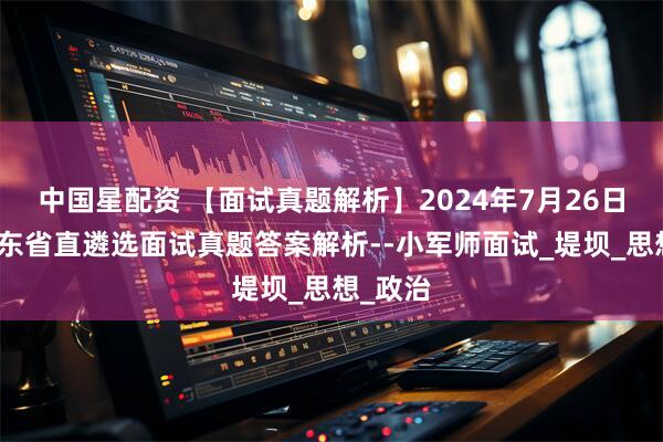 中国星配资 【面试真题解析】2024年7月26日下午山东省直遴选面试真题答案解析--小军师面试_堤坝_思想_政治