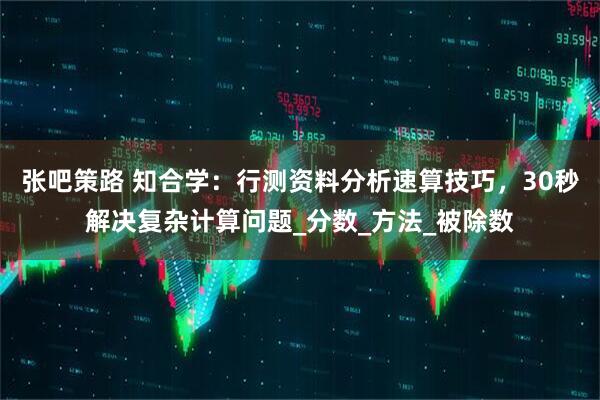 张吧策路 知合学：行测资料分析速算技巧，30秒解决复杂计算问题_分数_方法_被除数