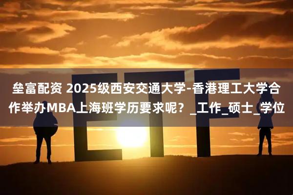 垒富配资 2025级西安交通大学-香港理工大学合作举办MBA上海班学历要求呢？_工作_硕士_学位